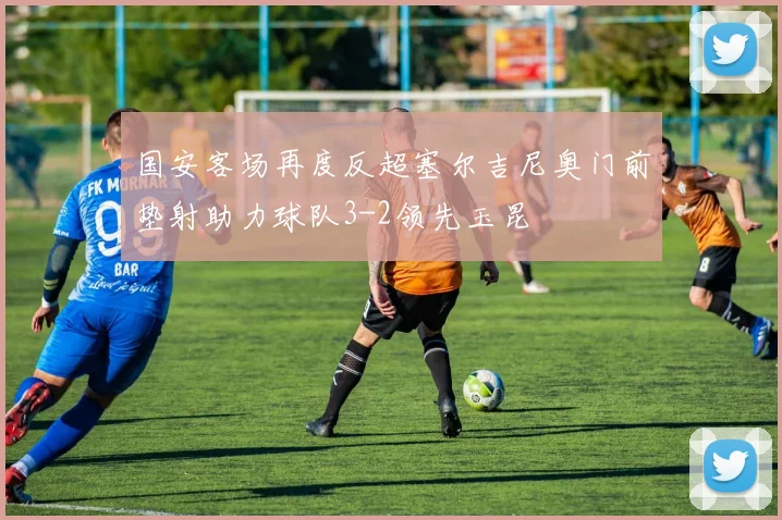 国安客场再度反超塞尔吉尼奥门前垫射助力球队3-2领先玉昆