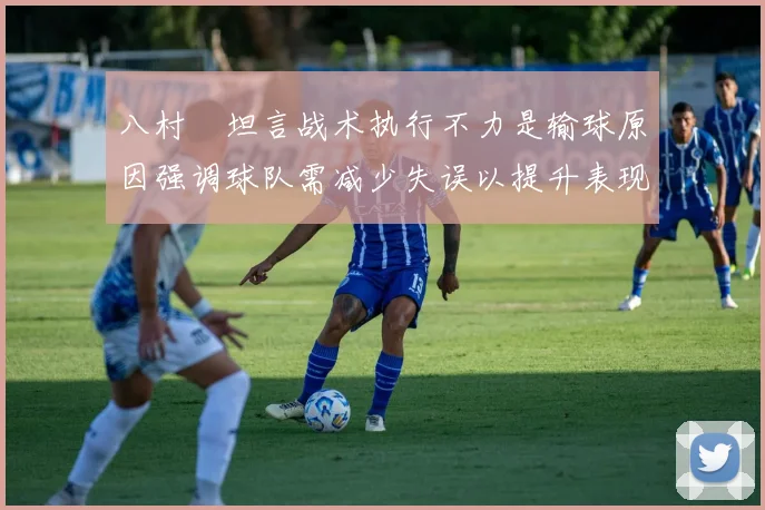 八村塁坦言战术执行不力是输球原因强调球队需减少失误以提升表现