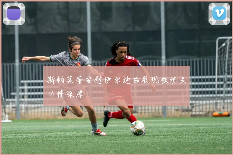斯帕莱蒂安慰伊尔迪兹展现教练关怀情深厚