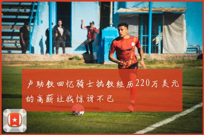 卢助教回忆骑士执教经历220万美元的高薪让我惊讶不已