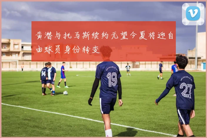 黄潜与托马斯续约无望今夏将迎自由球员身份转变