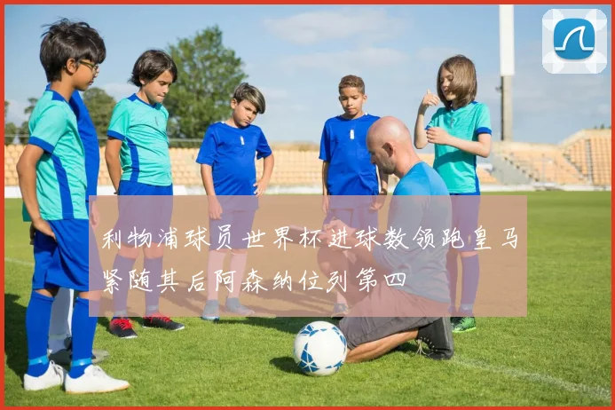 利物浦球员世界杯进球数领跑皇马紧随其后阿森纳位列第四
