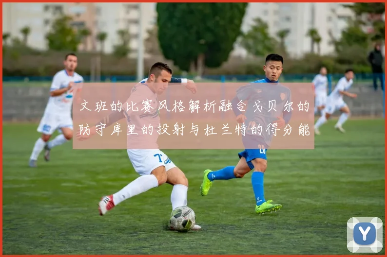 文班的比赛风格解析融合戈贝尔的防守库里的投射与杜兰特的得分能力