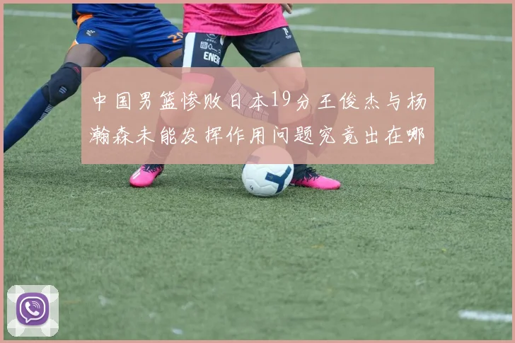 中国男篮惨败日本19分王俊杰与杨瀚森未能发挥作用问题究竟出在哪儿