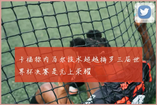 卡福称内马尔技术超越梅罗三届世界杯决赛是无上荣耀