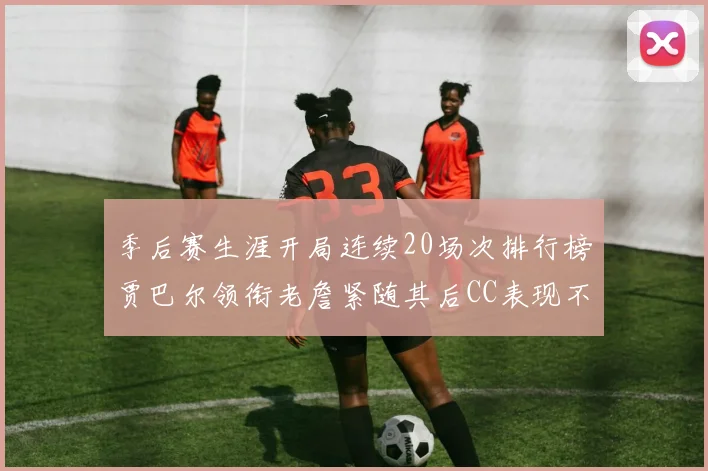 季后赛生涯开局连续20场次排行榜贾巴尔领衔老詹紧随其后CC表现不俗