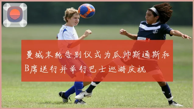曼城末轮告别仪式为瓜帅斯通斯和B席送行并举行巴士巡游庆祝